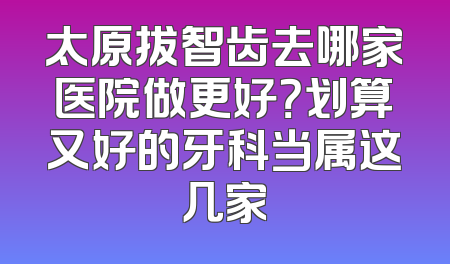 太原拔智齿去哪家医院做更好？划算又好的牙科当属这几家