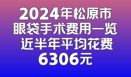 2024年松原市眼袋手术费用一览 近半年平均花费6306元