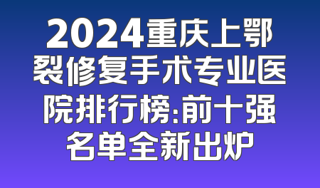 2024重庆上鄂裂修复手术专业医院排行榜：前十强名单全新出炉
