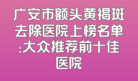 广安市额头黄褐斑去除医院上榜名单：大众推荐前十佳医院