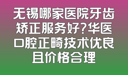 无锡哪家医院牙齿矫正服务好？华医口腔正畸技术优良且价格合理