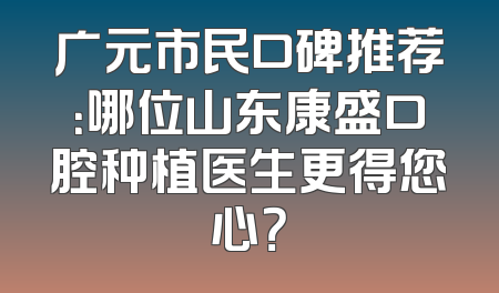 广元市民口碑推荐：哪位山东康盛口腔种植医生更得您心？