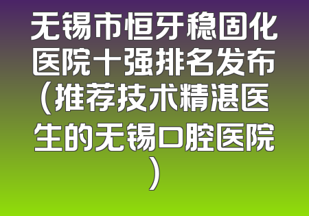 无锡市恒牙稳固化医院十强排名发布（推荐技术精湛医生的无锡口腔医院）
