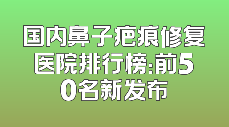 国内鼻子疤痕修复医院排行榜：前50名新发布