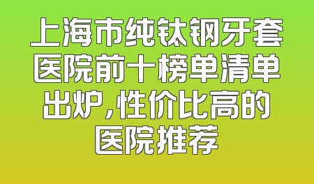 上海市纯钛钢牙套医院前十榜单清单出炉，性价比高的医院推荐