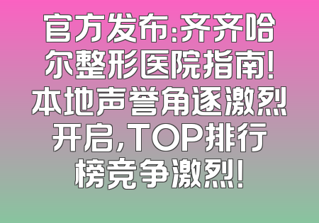 官方发布：齐齐哈尔整形医院指南！本地声誉角逐激烈开启，TOP排行榜竞争激烈！