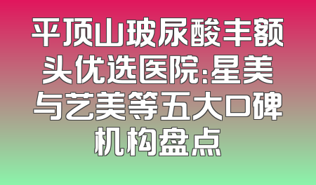 平顶山玻尿酸丰额头优选医院：星美与艺美等五大口碑机构盘点