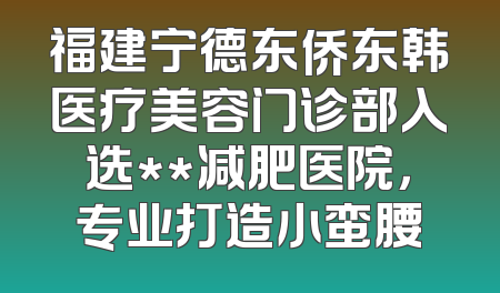 福建宁德东侨东韩医疗美容门诊部入选**减肥医院，专业打造小蛮腰