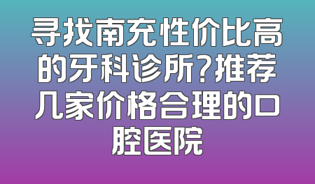 寻找南充性价比高的牙科诊所？推荐几家价格合理的口腔医院
