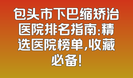 包头市下巴缩矫治医院排名指南：精选医院榜单，收藏必备！
