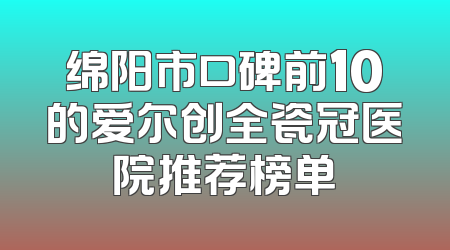 绵阳市口碑前10的爱尔创全瓷冠医院推荐榜单