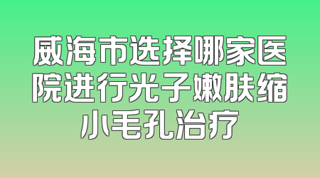 威海市选择哪家医院进行光子嫩肤缩小毛孔治疗