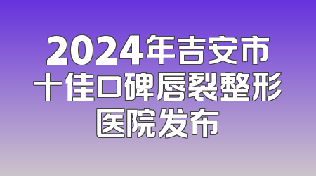 2024年吉安市十佳口碑唇裂整形医院发布