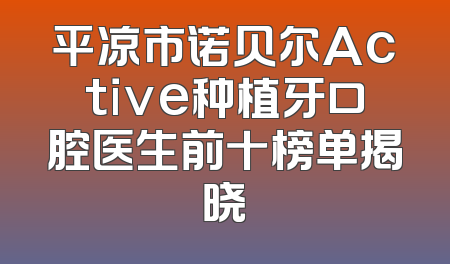 平凉市诺贝尔Active种植牙口腔医生前十榜单揭晓