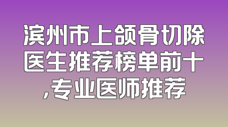 滨州市上颌骨切除医生推荐榜单前十，专业医师推荐