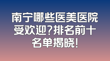 南宁哪些医美医院受欢迎？排名前十名单揭晓！