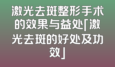 激光去斑整形手术的效果与益处「激光去斑的好处及功效」