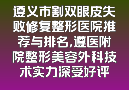 遵义市割双眼皮失败修复整形医院推荐与排名，遵医附院整形美容外科技术实力深受好评
