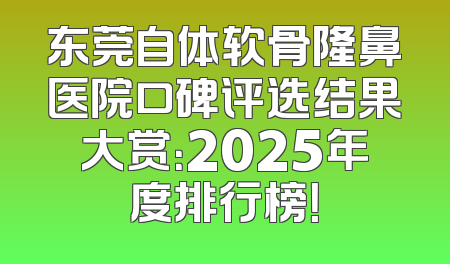 东莞自体软骨隆鼻医院口碑评选结果大赏：2025年度排行榜！