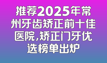 推荐2025年常州牙齿矫正前十佳医院，矫正门牙优选榜单出炉