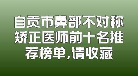 自贡市鼻部不对称矫正医师前十名推荐榜单，请收藏