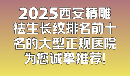2025西安精雕祛生长纹排名前十名的大型正规医院为您诚挚推荐！