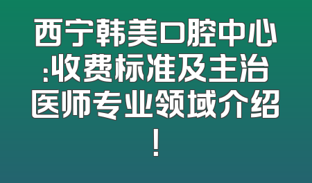 西宁韩美口腔中心：收费标准及主治医师专业领域介绍！