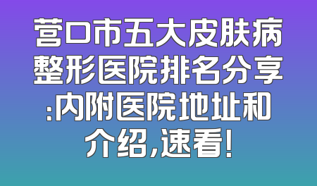 营口市五大皮肤病整形医院排名分享：内附医院地址和介绍，速看！