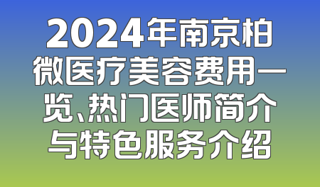 2024年南京柏微医疗美容费用一览、热门医师简介与特色服务介绍