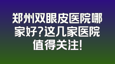 郑州双眼皮医院哪家好？这几家医院值得关注！