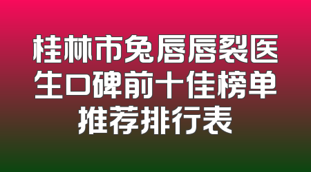 桂林市兔唇唇裂医生口碑前十佳榜单推荐排行表