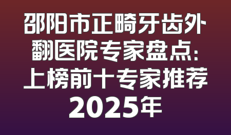 邵阳市正畸牙齿外翻医院专家盘点：上榜前十专家推荐2025年