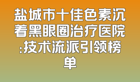 盐城市十佳色素沉着黑眼圈治疗医院：技术流派引领榜单
