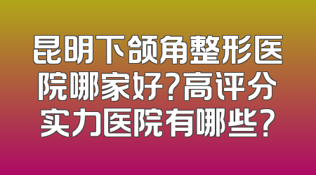 昆明下颌角整形医院哪家好？高评分实力医院有哪些？