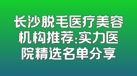 长沙脱毛医疗美容机构推荐：实力医院精选名单分享