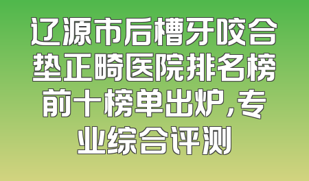 辽源市后槽牙咬合垫正畸医院排名榜前十榜单出炉，专业综合评测