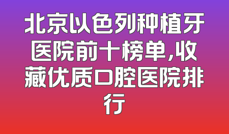 北京以色列种植牙医院前十榜单，收藏优质口腔医院排行
