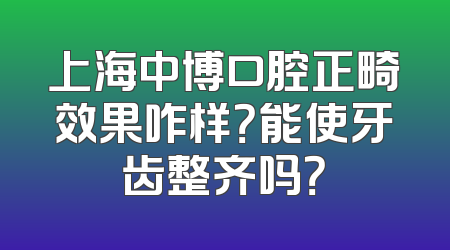 上海中博口腔正畸效果咋样？能使牙齿整齐吗？