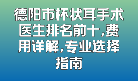 德阳市杯状耳手术医生排名前十，费用详解，专业选择指南