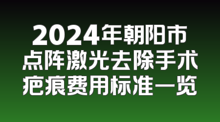 2024年朝阳市点阵激光去除手术疤痕费用标准一览