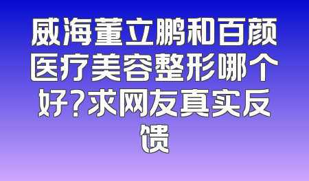 威海董立鹏和百颜医疗美容整形哪个好？求网友真实反馈