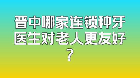 晋中哪家连锁种牙医生对老人更友好？