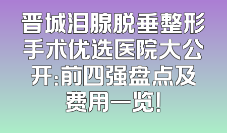 晋城泪腺脱垂整形手术优选医院大公开：前四强盘点及费用一览！