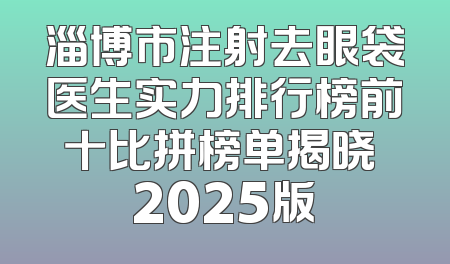 淄博市注射去眼袋医生实力排行榜前十比拼榜单揭晓 2025版