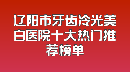 辽阳市牙齿冷光美白医院十大热门推荐榜单