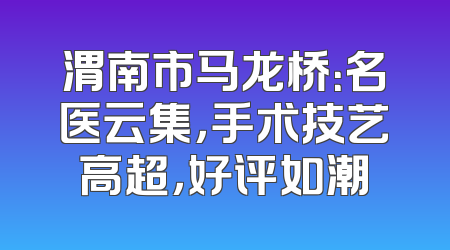 渭南市马龙桥：名医云集，手术技艺高超，好评如潮