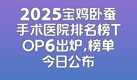 2025宝鸡卧蚕手术医院排名榜TOP6出炉，榜单今日公布
