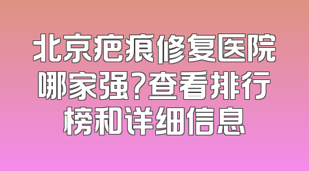 北京疤痕修复医院哪家强？查看排行榜和详细信息