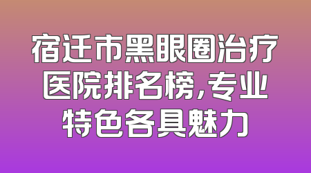 宿迁市黑眼圈治疗医院排名榜，专业特色各具魅力