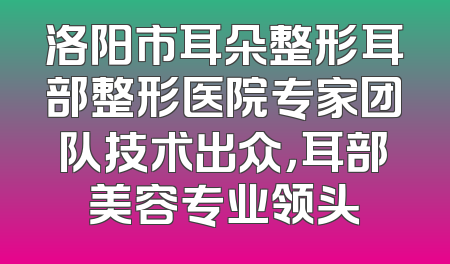 洛阳市耳朵整形耳部整形医院专家团队技术出众，耳部美容专业领头